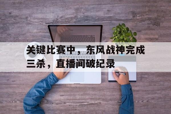爱游戏直播-包含关键比赛中，东风战神完成三杀，直播间破纪录的词条